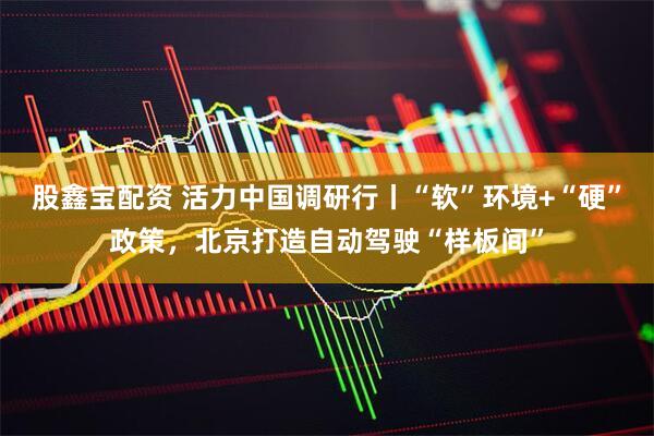 股鑫宝配资 活力中国调研行丨“软”环境+“硬”政策，北京打造自动驾驶“样板间”