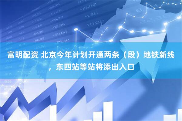 富明配资 北京今年计划开通两条（段）地铁新线，东四站等站将添出入口