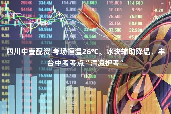 四川中壹配资 考场恒温26℃、冰块辅助降温，丰台中考考点“清凉护考”