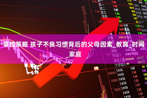 掌控策略 孩子不良习惯背后的父母因素_教育_时间_家庭