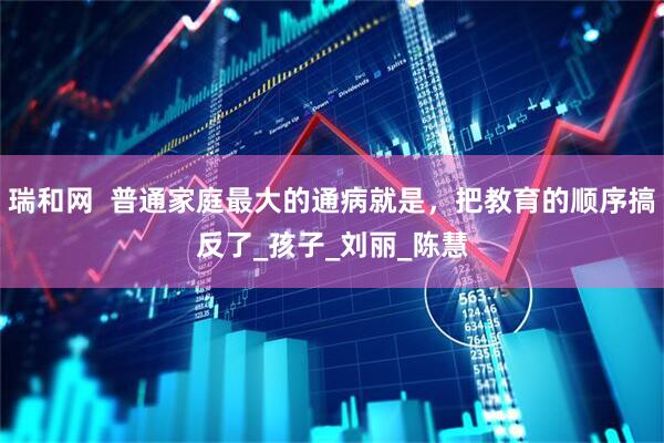 瑞和网  普通家庭最大的通病就是，把教育的顺序搞反了_孩子_刘丽_陈慧