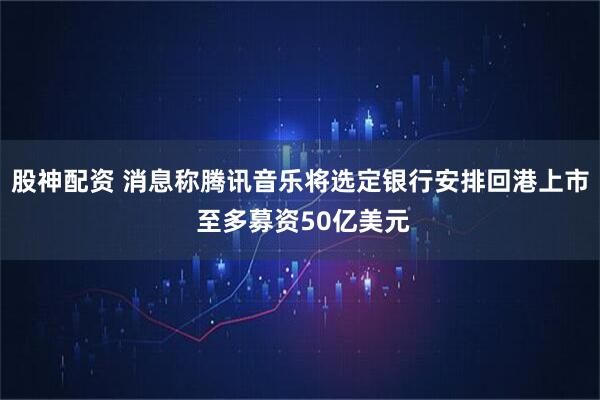 股神配资 消息称腾讯音乐将选定银行安排回港上市 至多募资50亿美元