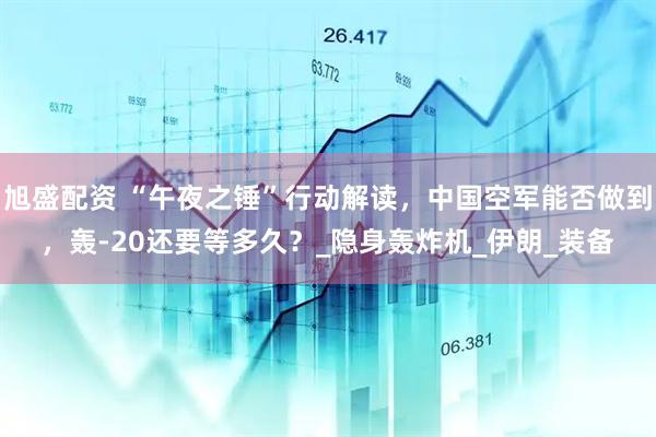 旭盛配资 “午夜之锤”行动解读，中国空军能否做到，轰-20还要等多久？_隐身轰炸机_伊朗_装备