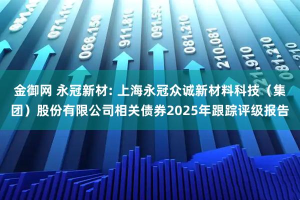 金御网 永冠新材: 上海永冠众诚新材料科技(集团)股份有限公司相关债券2025年跟踪评级报告