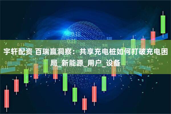宇轩配资 百瑞赢洞察：共享充电桩如何打破充电困局_新能源_用户_设备
