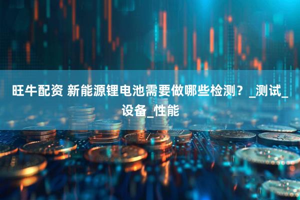 旺牛配资 新能源锂电池需要做哪些检测？_测试_设备_性能