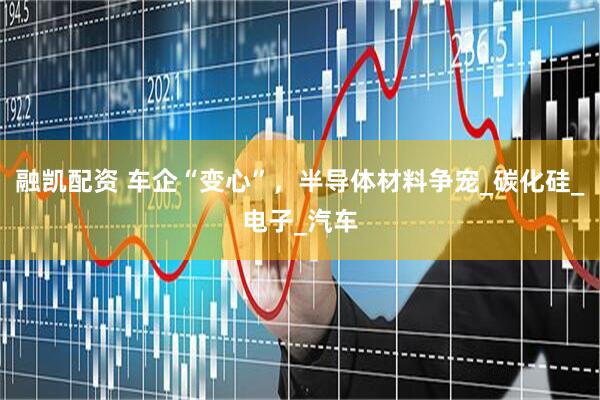 融凯配资 车企“变心”，半导体材料争宠_碳化硅_电子_汽车