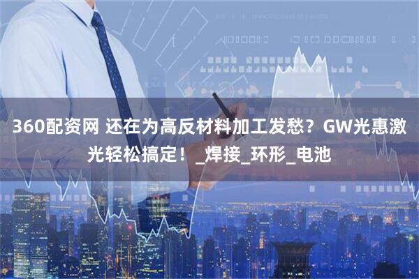 360配资网 还在为高反材料加工发愁？GW光惠激光轻松搞定！_焊接_环形_电池