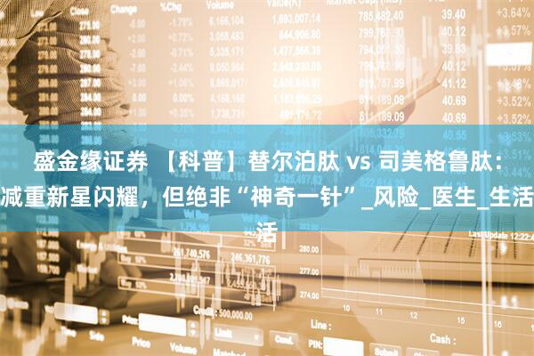 盛金缘证券 【科普】替尔泊肽 vs 司美格鲁肽：减重新星闪耀，但绝非“神奇一针”_风险_医生_生活