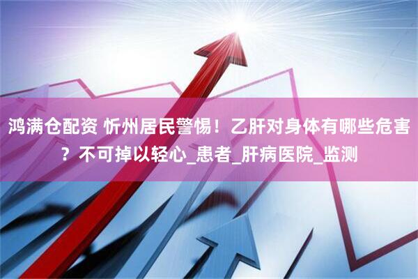 鸿满仓配资 忻州居民警惕！乙肝对身体有哪些危害？不可掉以轻心_患者_肝病医院_监测