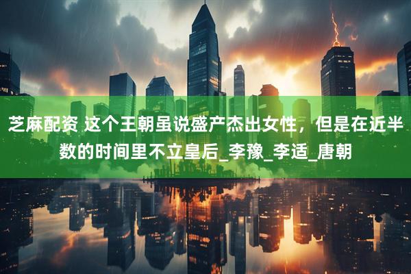 芝麻配资 这个王朝虽说盛产杰出女性，但是在近半数的时间里不立皇后_李豫_李适_唐朝