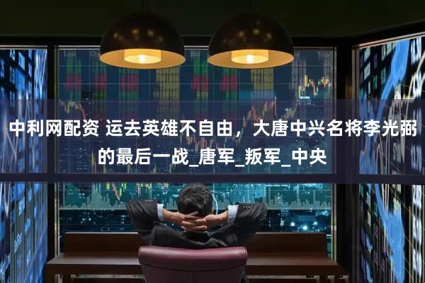 中利网配资 运去英雄不自由，大唐中兴名将李光弼的最后一战_唐军_叛军_中央