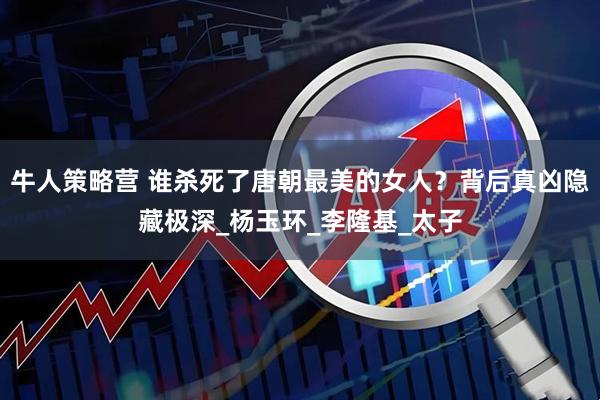 牛人策略营 谁杀死了唐朝最美的女人？背后真凶隐藏极深_杨玉环_李隆基_太子