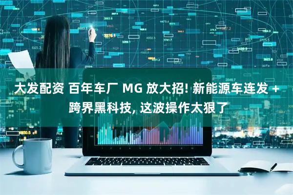 大发配资 百年车厂 MG 放大招! 新能源车连发 + 跨界黑科技, 这波操作太狠了