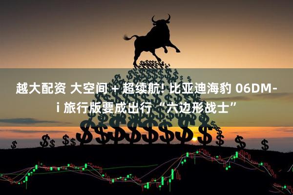越大配资 大空间 + 超续航! 比亚迪海豹 06DM-i 旅行版要成出行 “六边形战士”