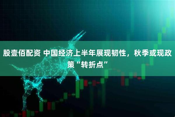 股壹佰配资 中国经济上半年展现韧性，秋季或现政策“转折点”
