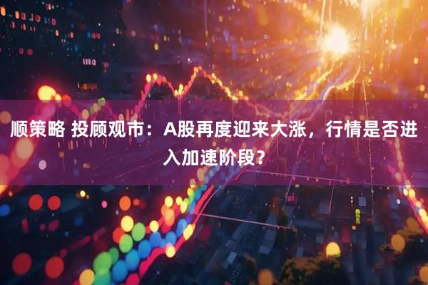 顺策略 投顾观市：A股再度迎来大涨，行情是否进入加速阶段？