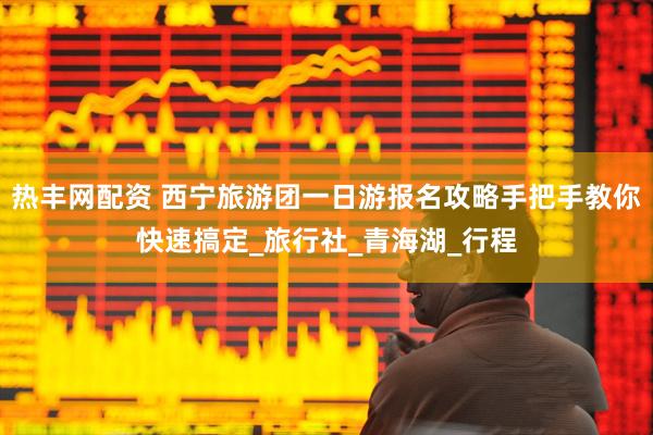 热丰网配资 西宁旅游团一日游报名攻略手把手教你快速搞定_旅行社_青海湖_行程