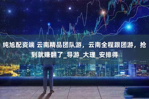 纯旭配资端 云南精品团队游，云南全程跟团游，抢到就赚翻了_导游_大理_安排得