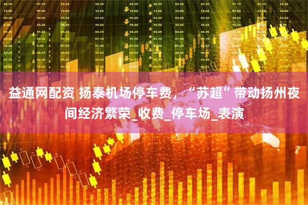 益通网配资 扬泰机场停车费，“苏超”带动扬州夜间经济繁荣_收费_停车场_表演
