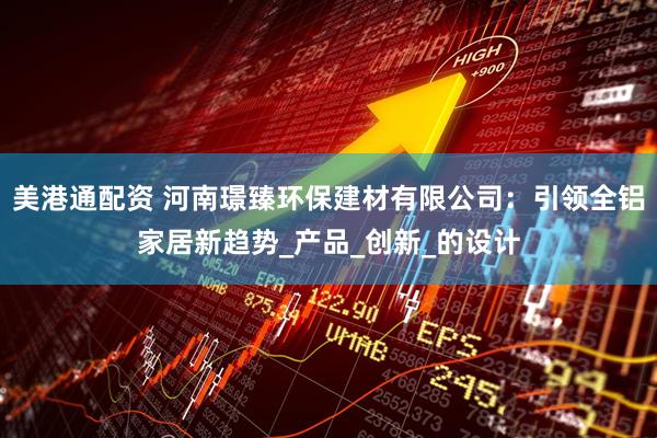 美港通配资 河南璟臻环保建材有限公司：引领全铝家居新趋势_产品_创新_的设计
