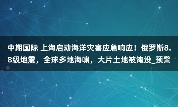 中期国际 上海启动海洋灾害应急响应！俄罗斯8.8级地震，全球多地海啸，大片土地被淹没_预警