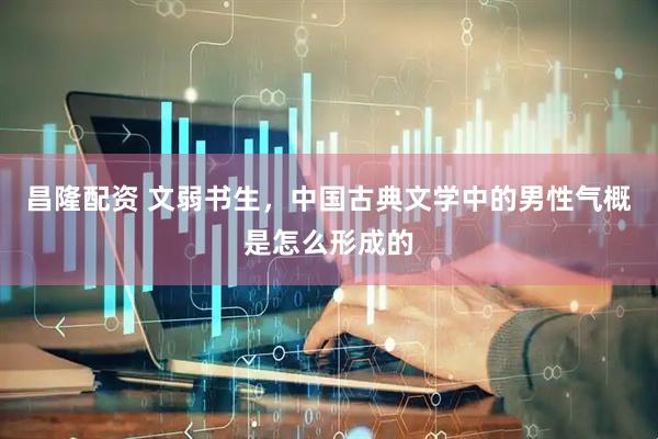 昌隆配资 文弱书生，中国古典文学中的男性气概是怎么形成的