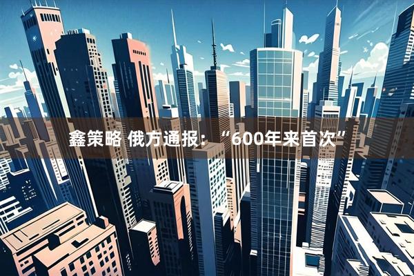 鑫策略 俄方通报：“600年来首次”