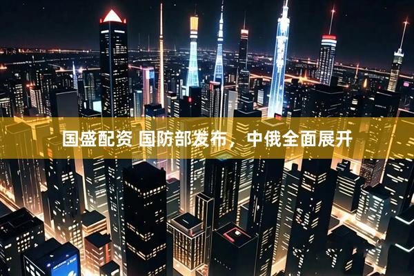 国盛配资 国防部发布，中俄全面展开