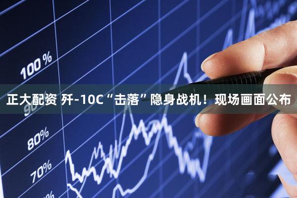正大配资 歼-10C“击落”隐身战机！现场画面公布