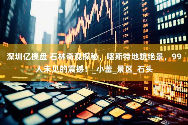 深圳亿操盘 石林奇观探秘，喀斯特地貌绝景，99人未见的震撼！_小蕾_景区_石头