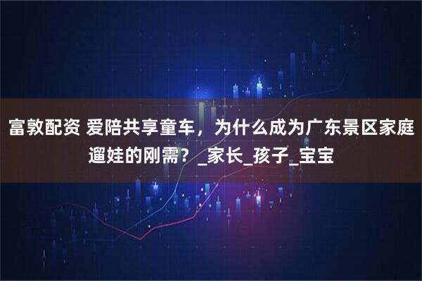 富敦配资 爱陪共享童车，为什么成为广东景区家庭遛娃的刚需？_家长_孩子_宝宝