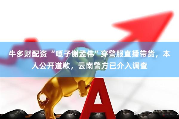 牛多财配资 “嘎子谢孟伟”穿警服直播带货，本人公开道歉，云南警方已介入调查
