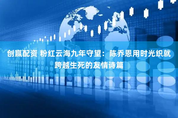 创赢配资 粉红云海九年守望：陈乔恩用时光织就跨越生死的友情诗篇