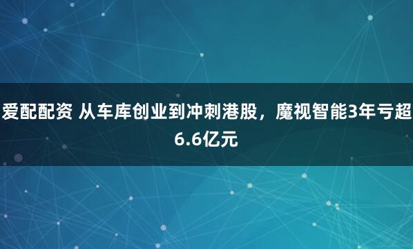爱配配资 从车库创业到冲刺港股，魔视智能3年亏超6.6亿元