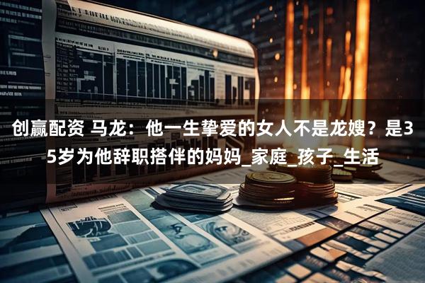 创赢配资 马龙:他一生挚爱的女人不是龙嫂?是35岁为他辞职搭伴的妈妈_家庭_孩子_生活