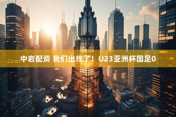 中岩配资 我们出线了！U23亚洲杯国足0