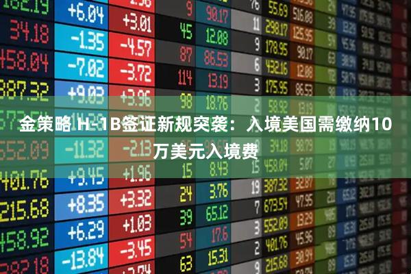 金策略 H-1B签证新规突袭:入境美国需缴纳10万美元入境费