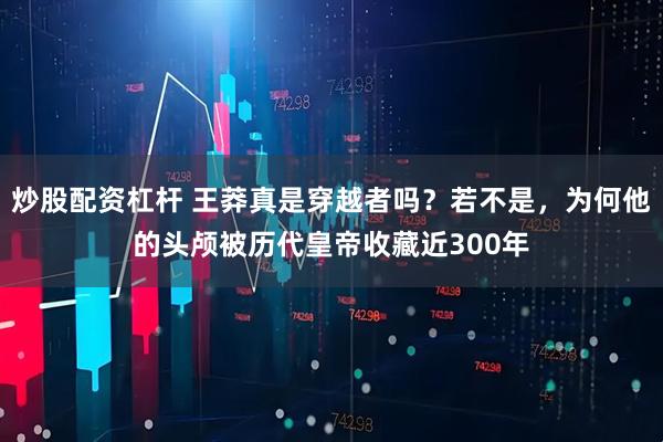 炒股配资杠杆 王莽真是穿越者吗？若不是，为何他的头颅被历代皇帝收藏近300年