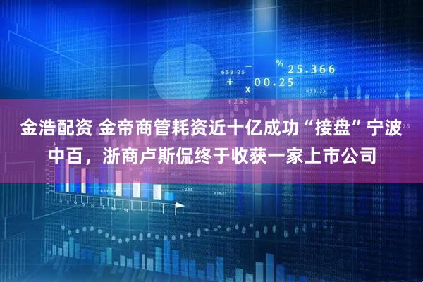 金浩配资 金帝商管耗资近十亿成功“接盘”宁波中百，浙商卢斯侃终于收获一家上市公司