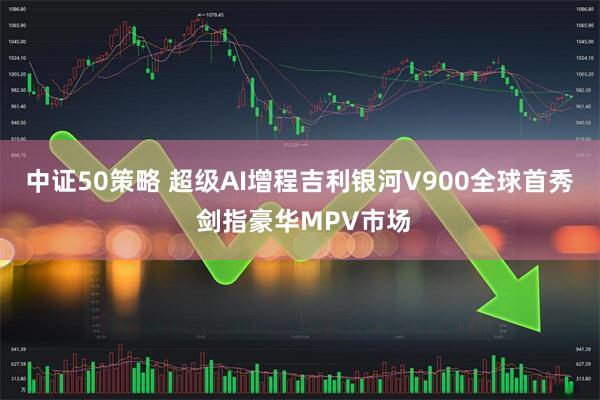中证50策略 超级AI增程吉利银河V900全球首秀 剑指豪华MPV市场