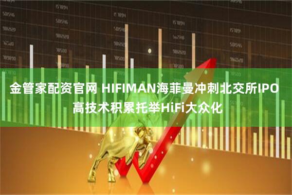 金管家配资官网 HIFIMAN海菲曼冲刺北交所IPO  高技术积累托举HiFi大众化