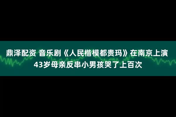 鼎泽配资 音乐剧《人民楷模都贵玛》在南京上演 43岁母亲反串小男孩哭了上百次