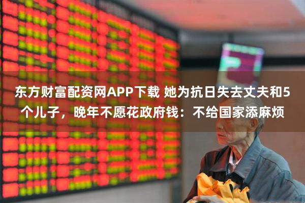 东方财富配资网APP下载 她为抗日失去丈夫和5个儿子,晚年不愿花政府钱:不给国家添麻烦