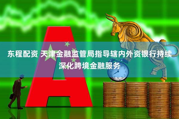 东程配资 天津金融监管局指导辖内外资银行持续深化跨境金融服务