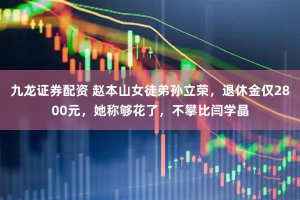 九龙证券配资 赵本山女徒弟孙立荣，退休金仅2800元，她称够花了，不攀比闫学晶