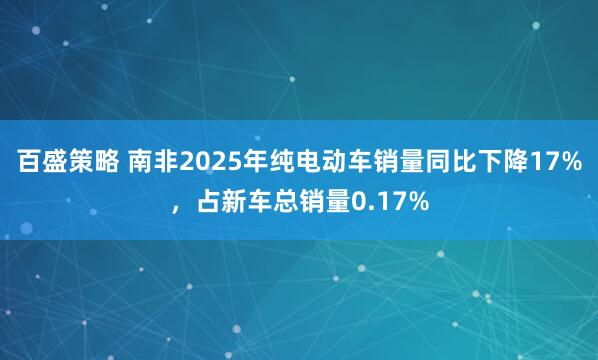 百盛策略 南非2025年纯电动车销量同比下降17%,占新车总销量0.17%