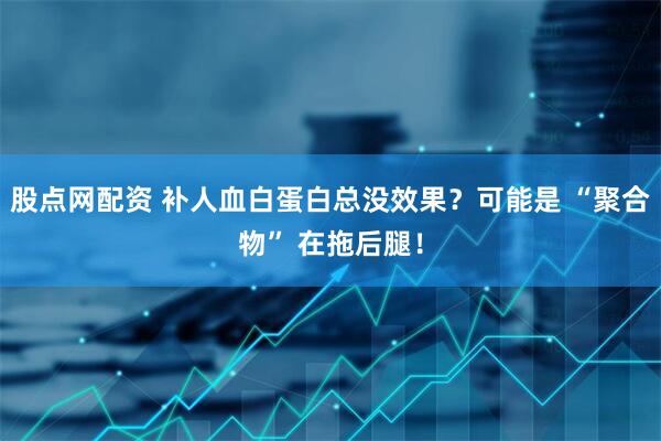 股点网配资 补人血白蛋白总没效果？可能是 “聚合物” 在拖后腿！